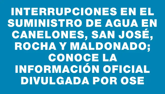 Interrupciones en el suministro de agua en Canelones, San José, Rocha y Maldonado; conoce la información oficial divulgada por Ose