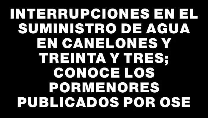 Interrupciones en el suministro de agua en Canelones y Treinta y Tres; conoce los pormenores publicados por Ose