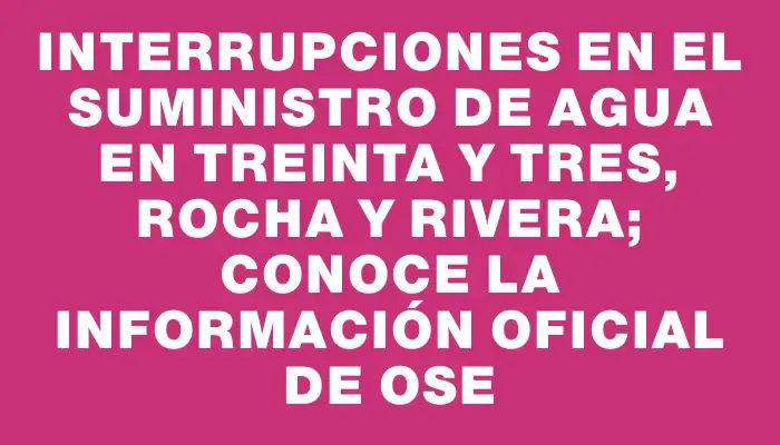 Interrupciones en el suministro de agua en Treinta y Tres, Rocha y Rivera; conoce la información oficial de Ose