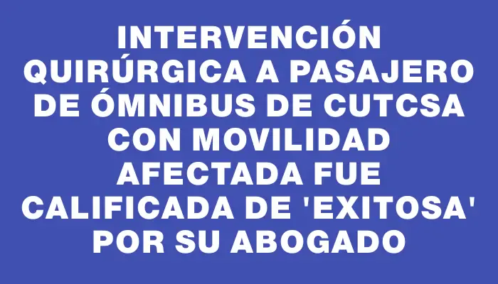 Intervención quirúrgica a pasajero de ómnibus de Cutcsa con movilidad afectada fue calificada de "exitosa" por su abogado