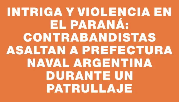 Intriga y violencia en el Paraná: contrabandistas asaltan a Prefectura Naval argentina durante un patrullaje