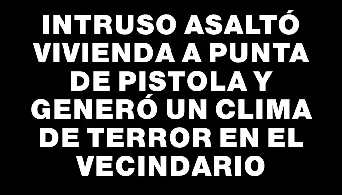 Intruso asaltó vivienda a punta de pistola y generó un clima de terror en el vecindario