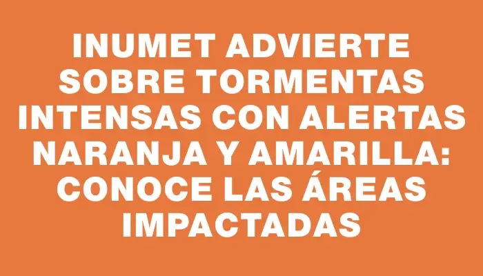 Inumet advierte sobre tormentas intensas con alertas naranja y amarilla: conoce las áreas impactadas