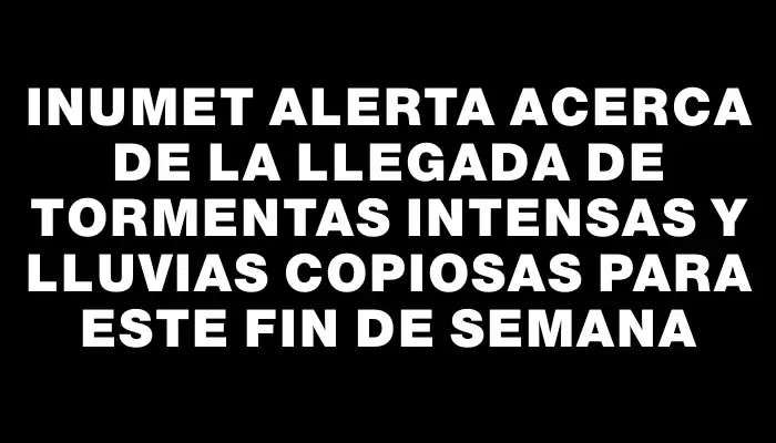 Inumet alerta acerca de la llegada de tormentas intensas y lluvias copiosas para este fin de semana