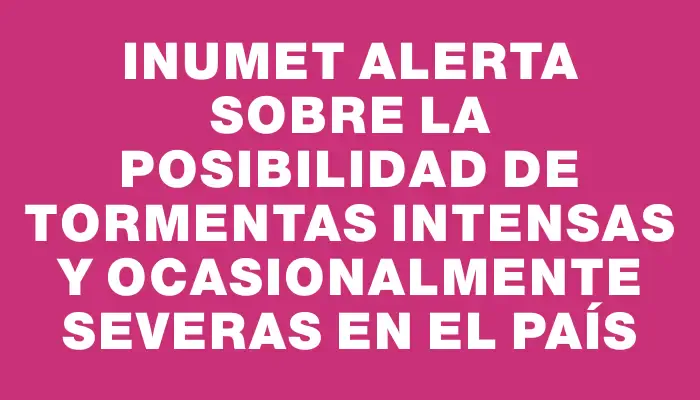 Inumet alerta sobre la posibilidad de tormentas intensas y ocasionalmente severas en el país