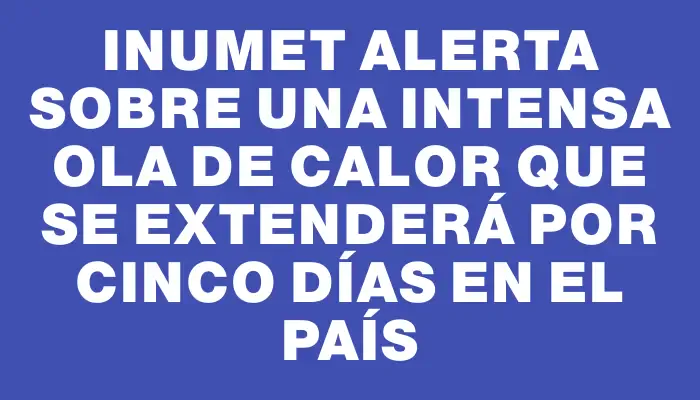 Inumet alerta sobre una intensa ola de calor que se extenderá por cinco días en el país