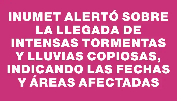 Inumet alertó sobre la llegada de intensas tormentas y lluvias copiosas, indicando las fechas y áreas afectadas
