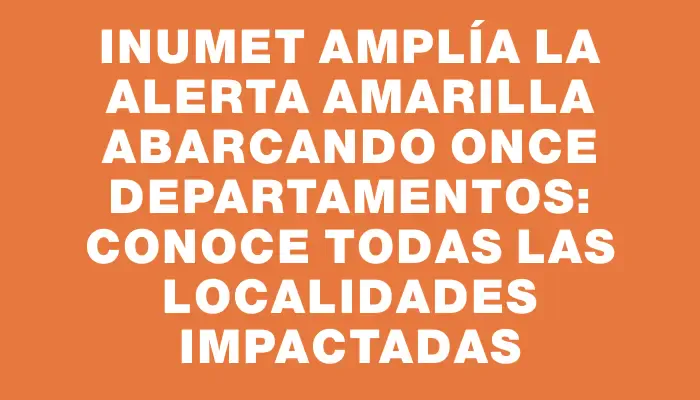 Inumet amplía la alerta amarilla abarcando once departamentos: conoce todas las localidades impactadas