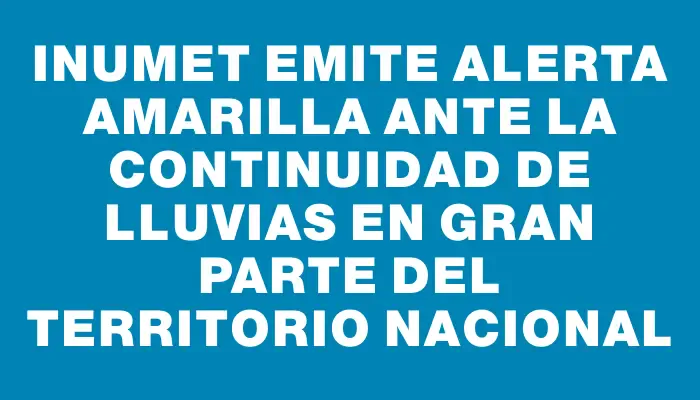 Inumet emite alerta amarilla ante la continuidad de lluvias en gran parte del territorio nacional