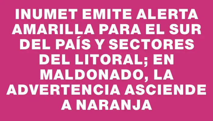 Inumet emite alerta amarilla para el sur del país y sectores del litoral; en Maldonado, la advertencia asciende a naranja