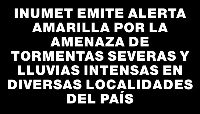 Inumet emite alerta amarilla por la amenaza de tormentas severas y lluvias intensas en diversas localidades del país