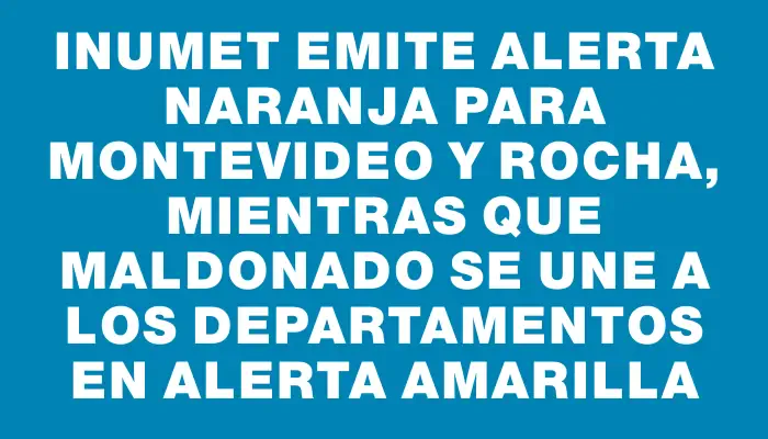 Inumet emite alerta naranja para Montevideo y Rocha, mientras que Maldonado se une a los departamentos en alerta amarilla