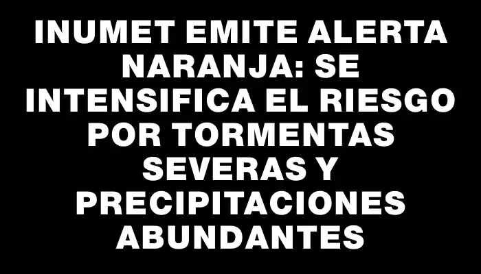 Inumet emite alerta naranja: se intensifica el riesgo por tormentas severas y precipitaciones abundantes