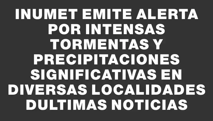 Inumet emite alerta por intensas tormentas y precipitaciones significativas en diversas localidades dUltimas Noticias