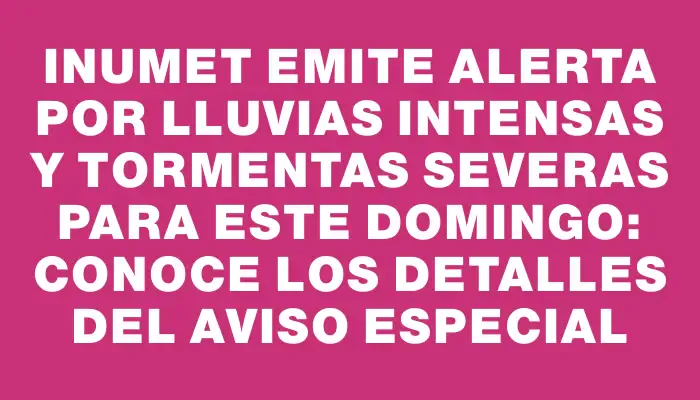 Inumet emite alerta por lluvias intensas y tormentas severas para este domingo: conoce los detalles del aviso especial