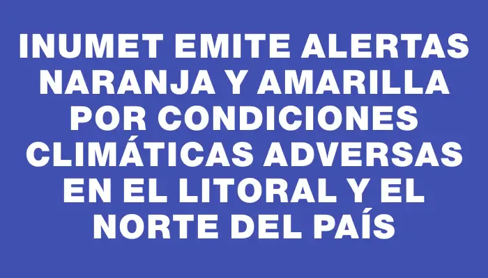 Inumet emite alertas naranja y amarilla por condiciones climáticas adversas en el litoral y el norte del país