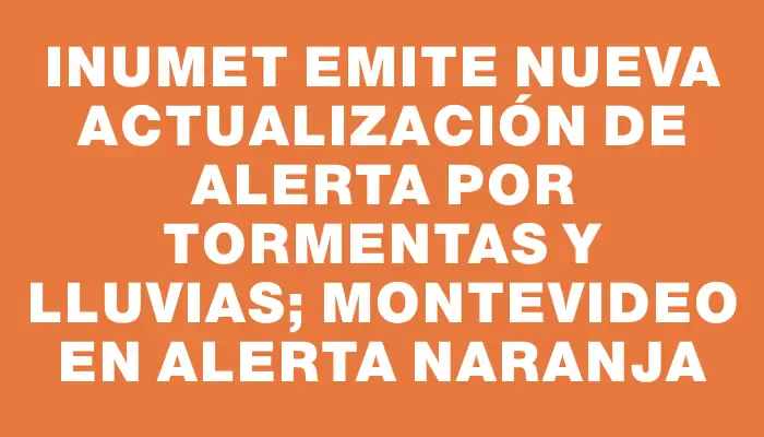 Inumet emite nueva actualización de alerta por tormentas y lluvias; Montevideo en alerta naranja