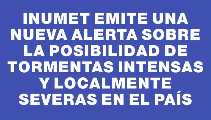 Inumet emite una nueva alerta sobre la posibilidad de tormentas intensas y localmente severas en el país