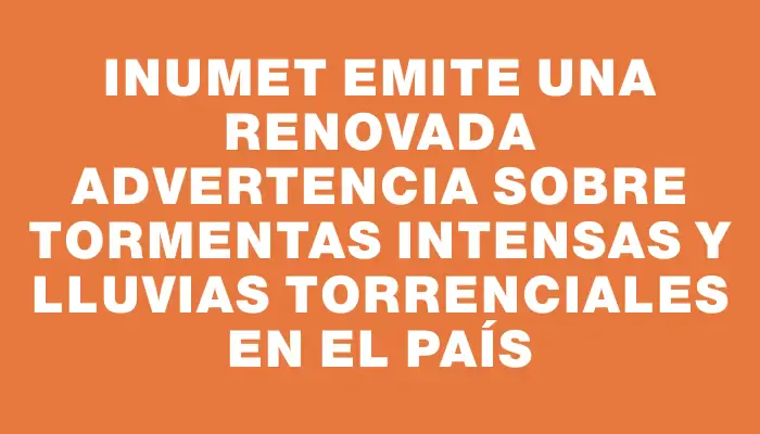 Inumet emite una renovada advertencia sobre tormentas intensas y lluvias torrenciales en el país