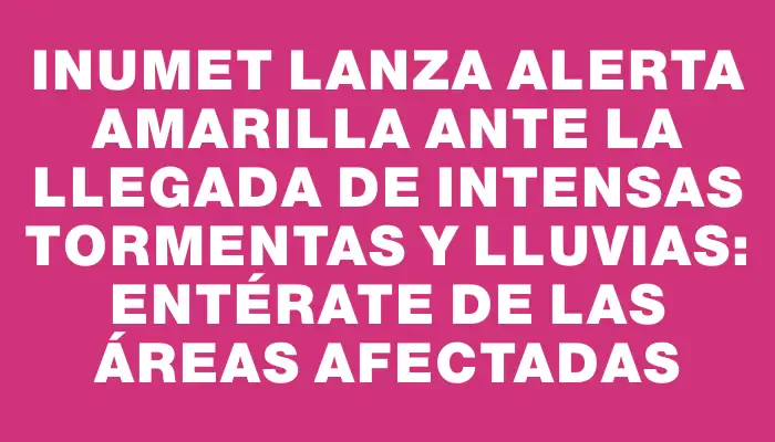 Inumet lanza alerta amarilla ante la llegada de intensas tormentas y lluvias: entérate de las áreas afectadas