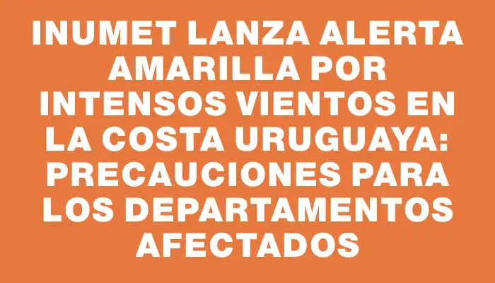 Inumet lanza alerta amarilla por intensos vientos en la costa uruguaya: precauciones para los departamentos afectados