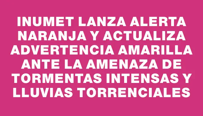 Inumet lanza alerta naranja y actualiza advertencia amarilla ante la amenaza de tormentas intensas y lluvias torrenciales