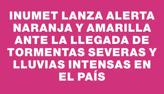 Inumet lanza alerta naranja y amarilla ante la llegada de tormentas severas y lluvias intensas en el país