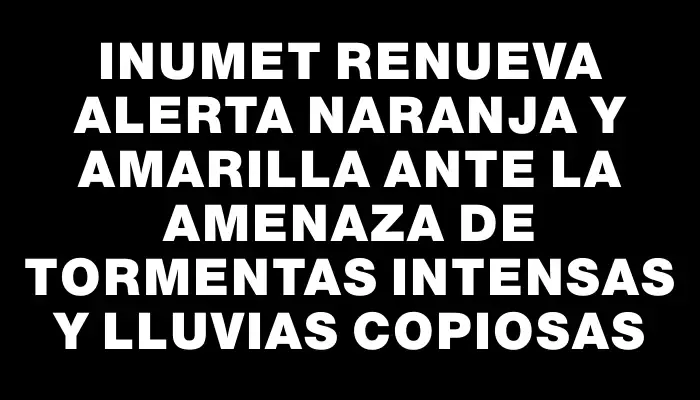 Inumet renueva alerta naranja y amarilla ante la amenaza de tormentas intensas y lluvias copiosas