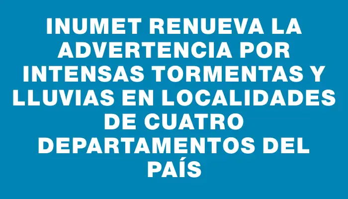 Inumet renueva la advertencia por intensas tormentas y lluvias en localidades de cuatro departamentos del país