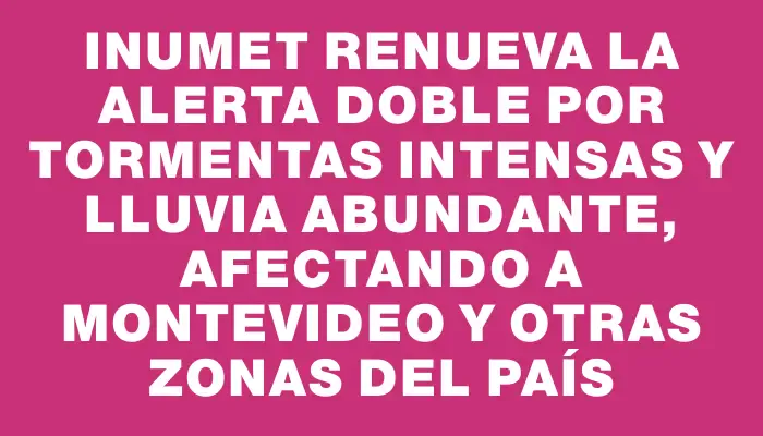 Inumet renueva la alerta doble por tormentas intensas y lluvia abundante, afectando a Montevideo y otras zonas del país