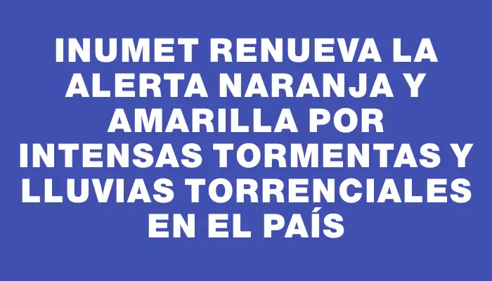 Inumet renueva la alerta naranja y amarilla por intensas tormentas y lluvias torrenciales en el país