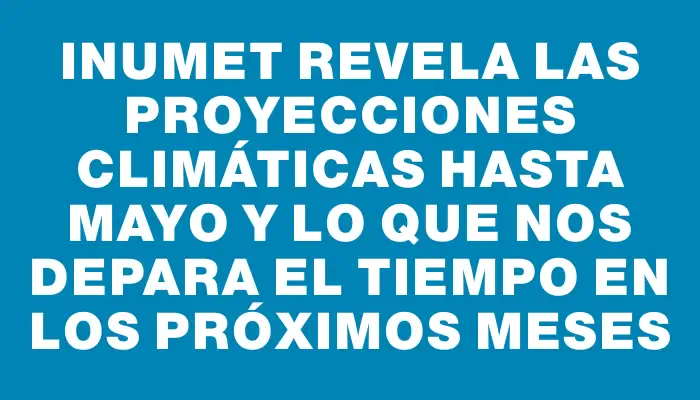 Inumet revela las proyecciones climáticas hasta mayo y lo que nos depara el tiempo en los próximos meses