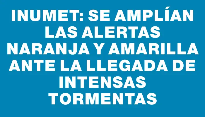 Inumet: se amplían las alertas naranja y amarilla ante la llegada de intensas tormentas