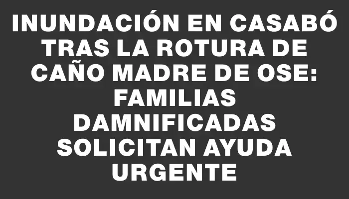 Inundación en Casabó tras la rotura de caño madre de Ose: familias damnificadas solicitan ayuda urgente