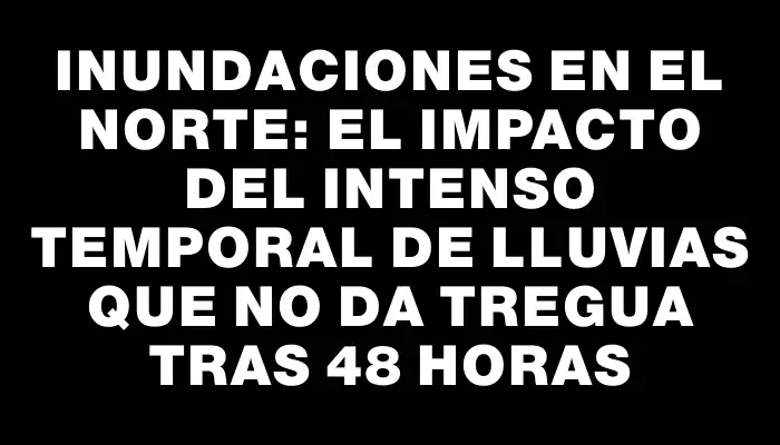 Inundaciones en el norte: el impacto del intenso temporal de lluvias que no da tregua tras 48 horas