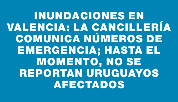 Inundaciones en Valencia: La Cancillería comunica números de emergencia; hasta el momento, no se reportan uruguayos afectados