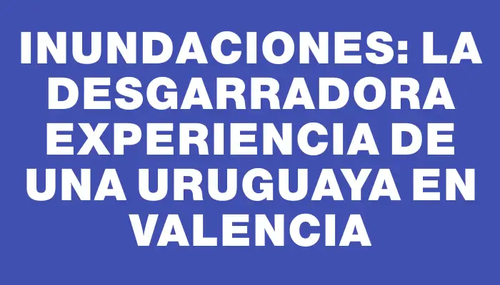 Inundaciones: la desgarradora experiencia de una uruguaya en Valencia