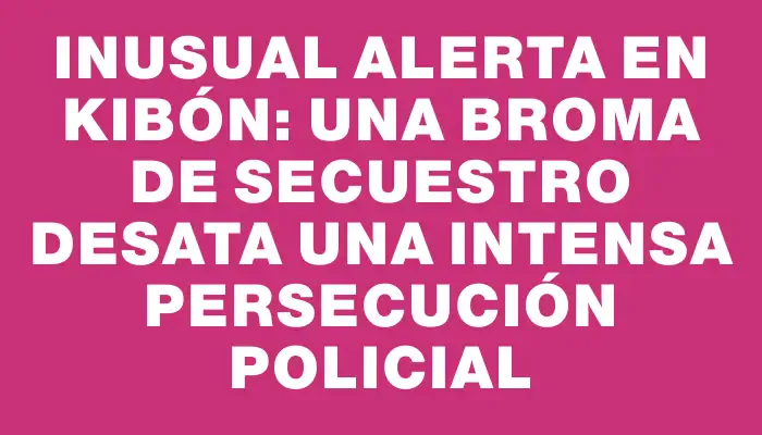Inusual alerta en Kibón: una broma de secuestro desata una intensa persecución policial