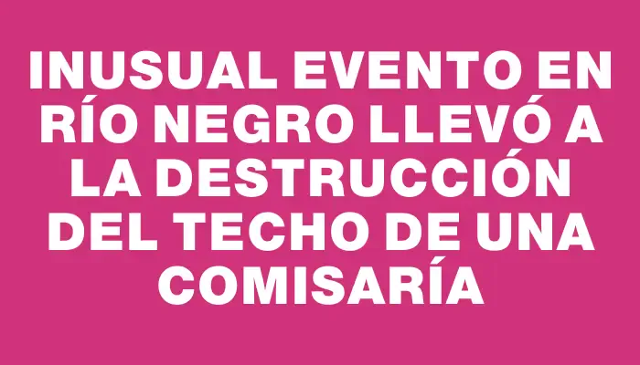 Inusual evento en Río Negro llevó a la destrucción del techo de una comisaría