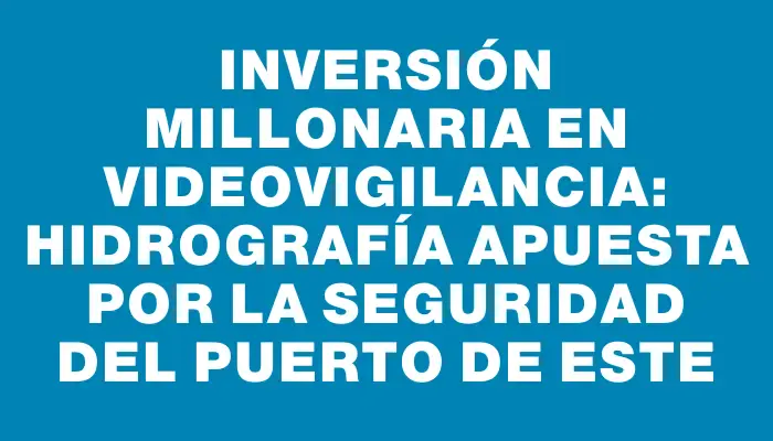 Inversión millonaria en videovigilancia: Hidrografía apuesta por la seguridad del puerto de Este