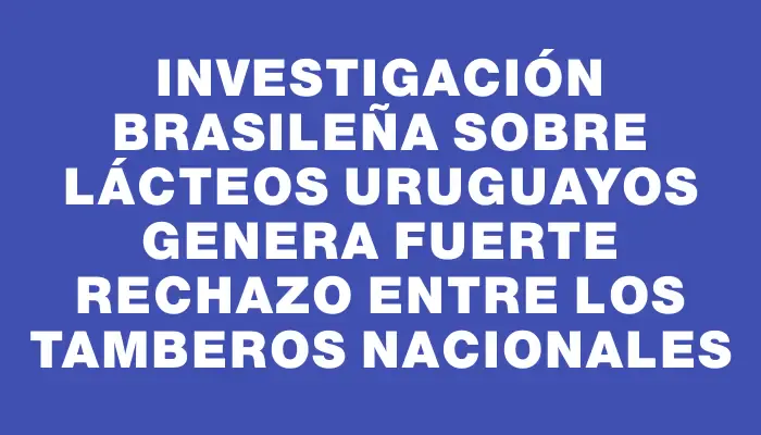 Investigación brasileña sobre lácteos uruguayos genera fuerte rechazo entre los tamberos nacionales