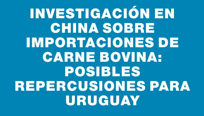 Investigación en China sobre importaciones de carne bovina: posibles repercusiones para Uruguay