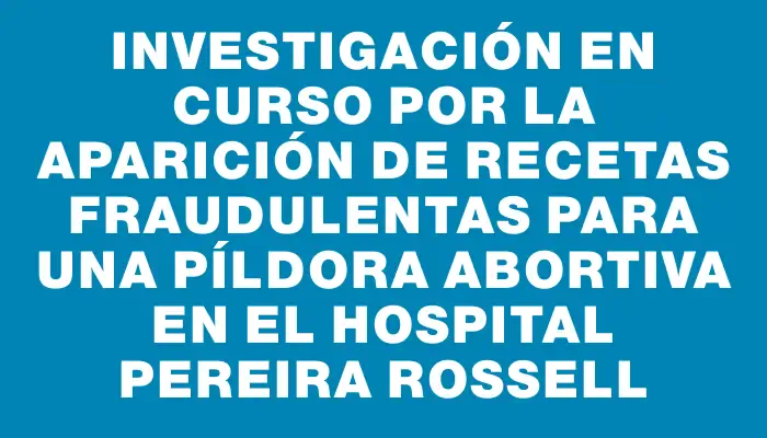 Investigación en curso por la aparición de recetas fraudulentas para una píldora abortiva en el Hospital Pereira Rossell