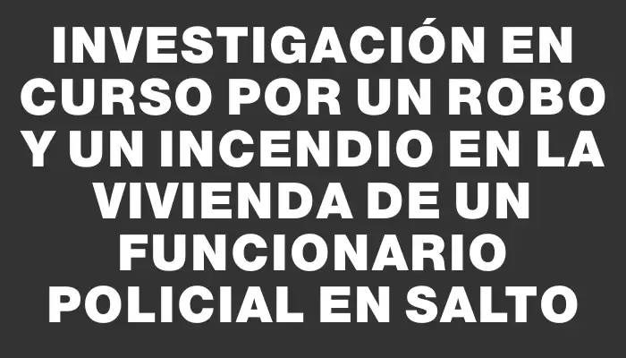 Investigación en curso por un robo y un incendio en la vivienda de un funcionario policial en Salto