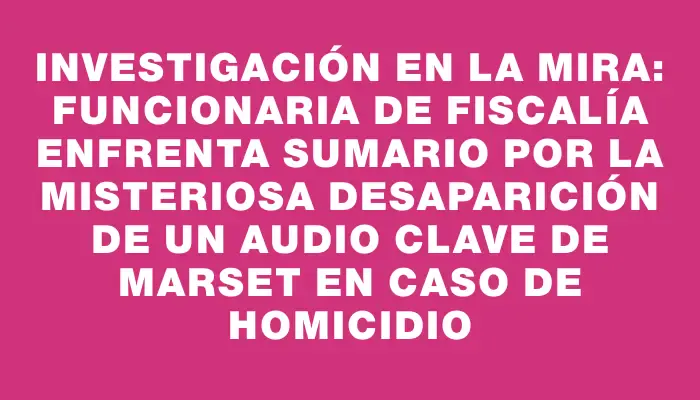 Investigación en la mira: Funcionaria de Fiscalía enfrenta sumario por la misteriosa desaparición de un audio clave de Marset en caso de homicidio