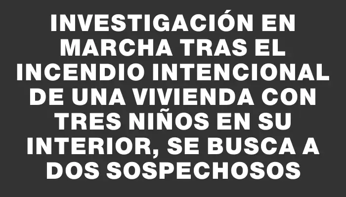 Investigación en marcha tras el incendio intencional de una vivienda con tres niños en su interior, se busca a dos sospechosos