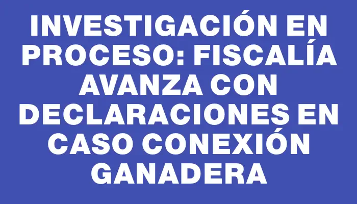 Investigación en Proceso: Fiscalía Avanza con Declaraciones en Caso Conexión Ganadera
