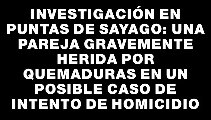 Investigación en Puntas de Sayago: una pareja gravemente herida por quemaduras en un posible caso de intento de homicidio