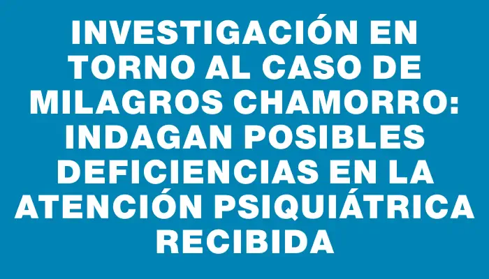 Investigación en torno al caso de Milagros Chamorro: indagan posibles deficiencias en la atención psiquiátrica recibida