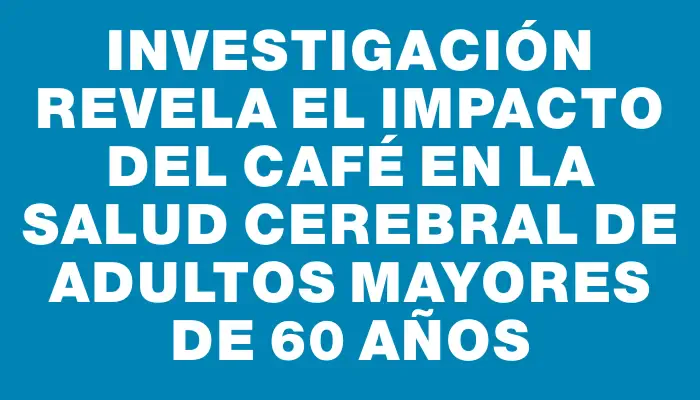 Investigación revela el impacto del café en la salud cerebral de adultos mayores de 60 años